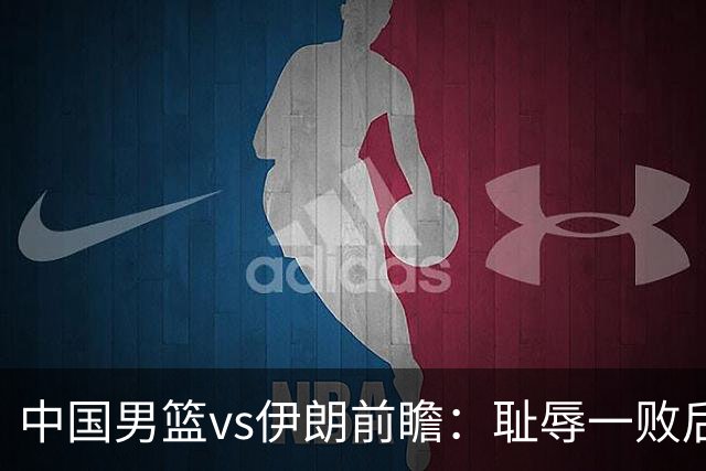 中国男篮vs伊朗前瞻：耻辱一败后需振作 胡金秋率队全力争铜牌